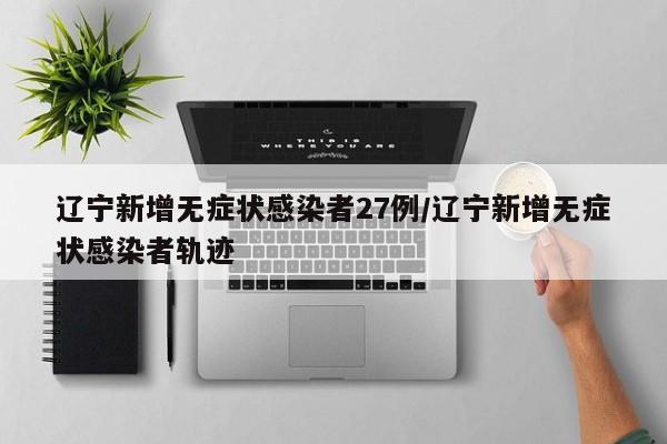 辽宁新增无症状感染者27例/辽宁新增无症状感染者轨迹