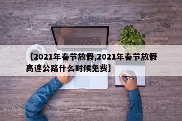 【2021年春节放假,2021年春节放假高速公路什么时候免费】