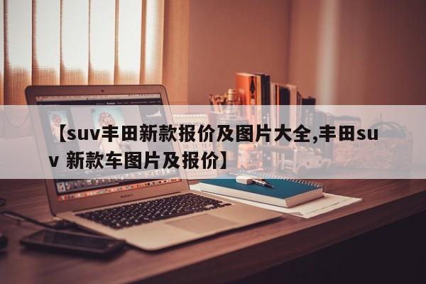 【suv丰田新款报价及图片大全,丰田suv 新款车图片及报价】
