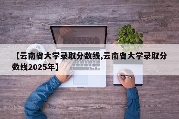 【云南省大学录取分数线,云南省大学录取分数线2025年】
