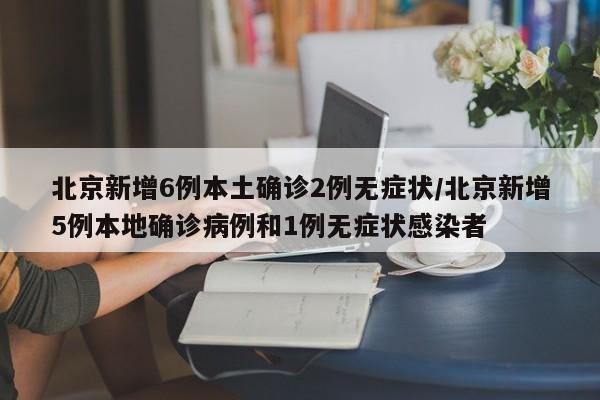 北京新增6例本土确诊2例无症状/北京新增5例本地确诊病例和1例无症状感染者