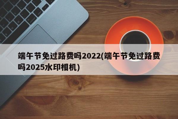 端午节免过路费吗2022(端午节免过路费吗2025水印相机)