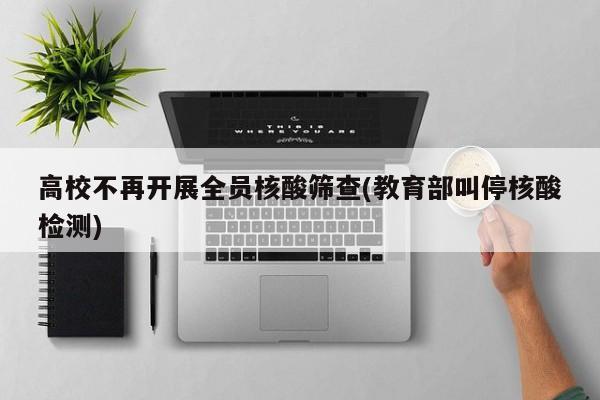 高校不再开展全员核酸筛查(教育部叫停核酸检测)