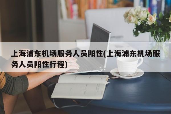上海浦东机场服务人员阳性(上海浦东机场服务人员阳性行程)