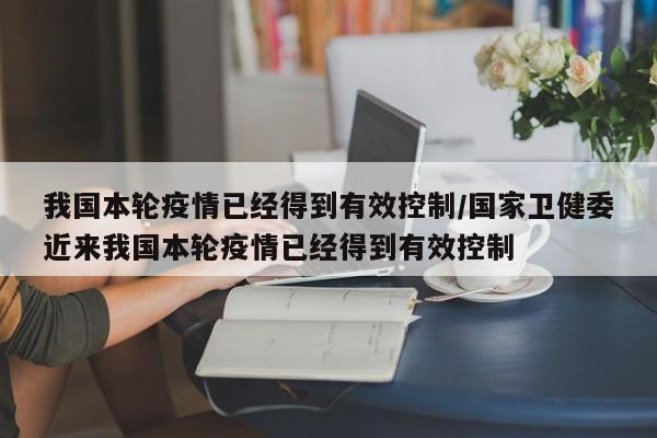 我国本轮疫情已经得到有效控制/国家卫健委近来我国本轮疫情已经得到有效控制