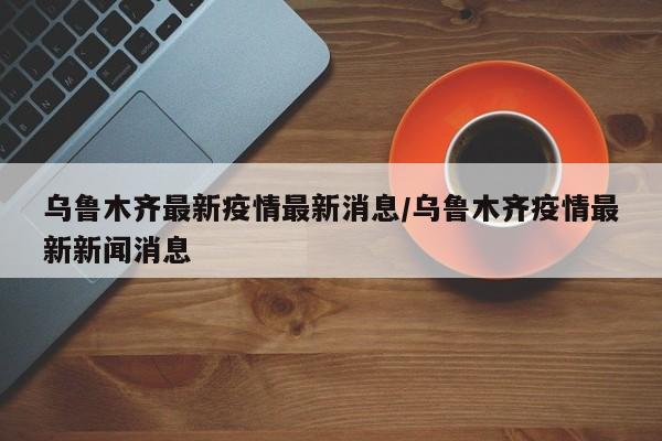 乌鲁木齐最新疫情最新消息/乌鲁木齐疫情最新新闻消息
