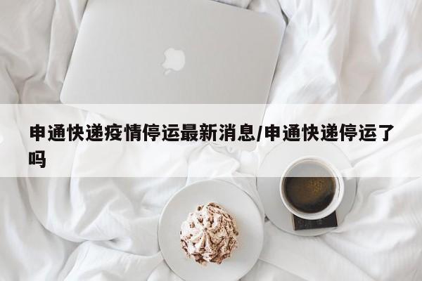 申通快递疫情停运最新消息/申通快递停运了吗