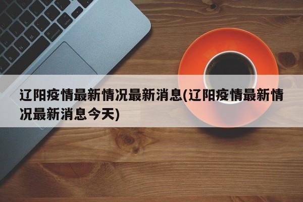 辽阳疫情最新情况最新消息(辽阳疫情最新情况最新消息今天)