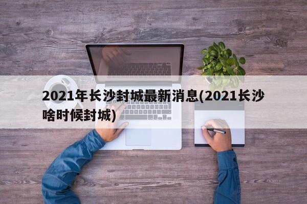 2021年长沙封城最新消息(2021长沙啥时候封城)