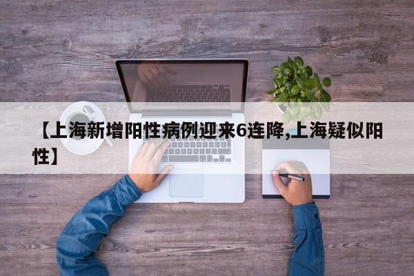 【上海新增阳性病例迎来6连降,上海疑似阳性】