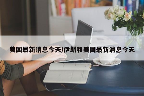 美国最新消息今天/伊朗和美国最新消息今天