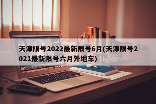 天津限号2022最新限号6月(天津限号2021最新限号六月外地车)