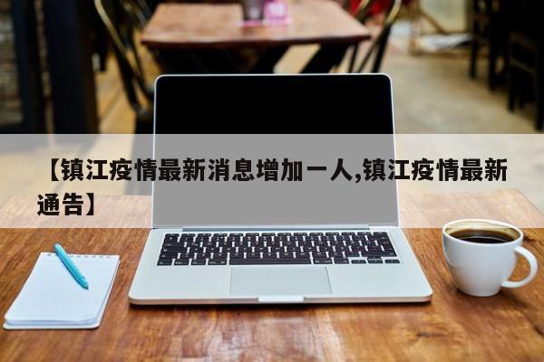 【镇江疫情最新消息增加一人,镇江疫情最新通告】