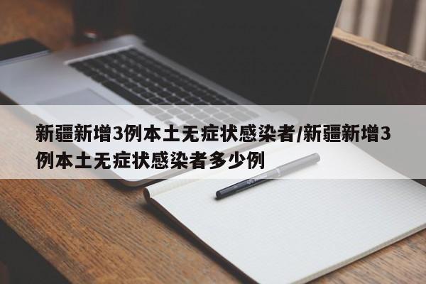 新疆新增3例本土无症状感染者/新疆新增3例本土无症状感染者多少例
