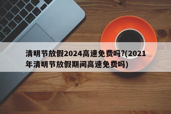 清明节放假2024高速免费吗?(2021年清明节放假期间高速免费吗)