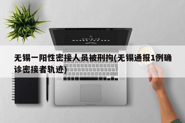 无锡一阳性密接人员被刑拘(无锡通报1例确诊密接者轨迹)