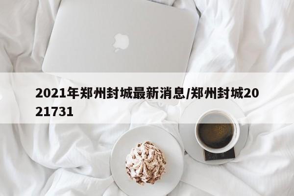 2021年郑州封城最新消息/郑州封城2021731
