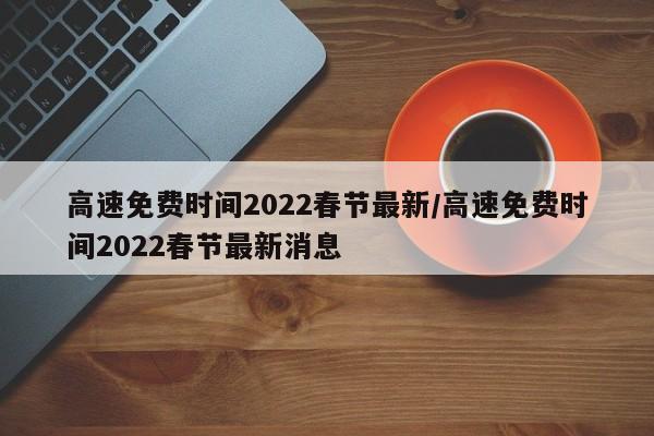 高速免费时间2022春节最新/高速免费时间2022春节最新消息