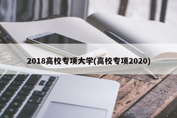 2018高校专项大学(高校专项2020)