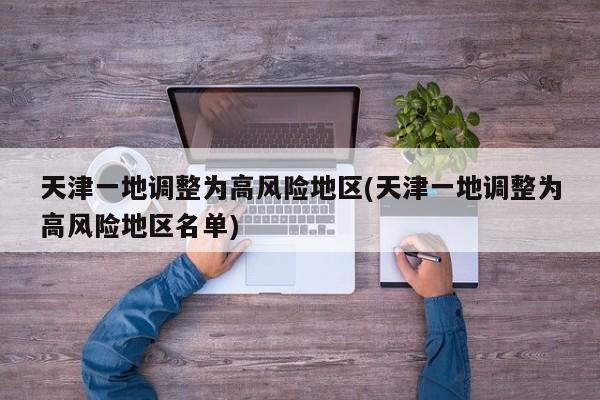 天津一地调整为高风险地区(天津一地调整为高风险地区名单)