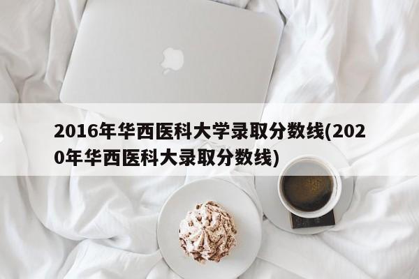 2016年华西医科大学录取分数线(2020年华西医科大录取分数线)