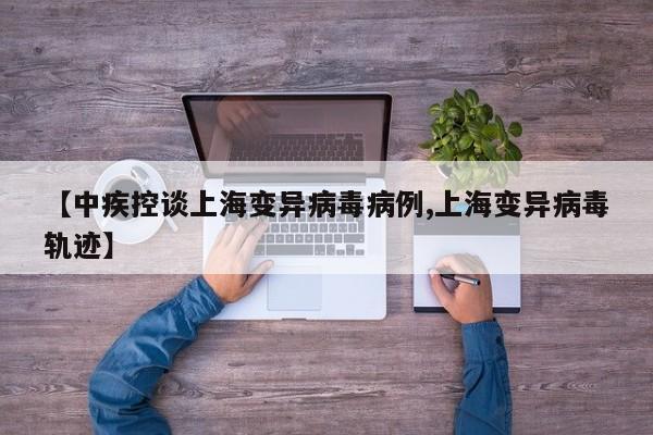 【中疾控谈上海变异病毒病例,上海变异病毒轨迹】