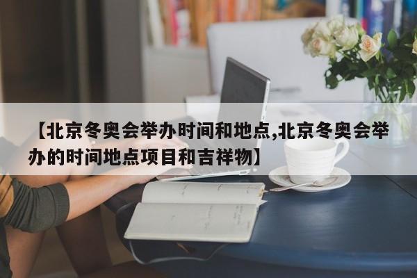 【北京冬奥会举办时间和地点,北京冬奥会举办的时间地点项目和吉祥物】