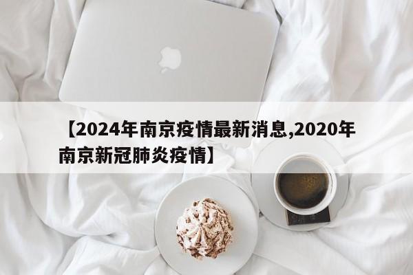 【2024年南京疫情最新消息,2020年南京新冠肺炎疫情】
