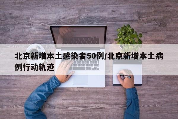 北京新增本土感染者50例/北京新增本土病例行动轨迹