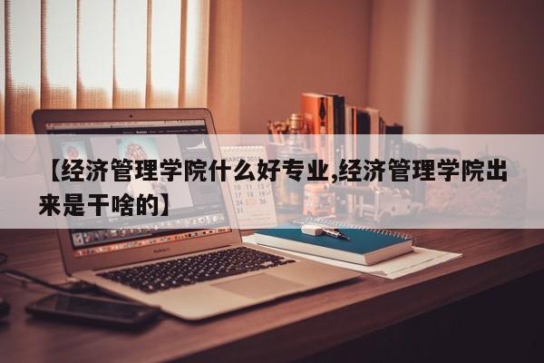 【经济管理学院什么好专业,经济管理学院出来是干啥的】