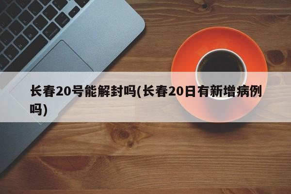 长春20号能解封吗(长春20日有新增病例吗)