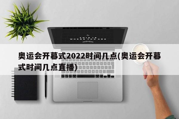 奥运会开幕式2022时间几点(奥运会开幕式时间几点直播)