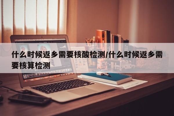 什么时候返乡需要核酸检测/什么时候返乡需要核算检测