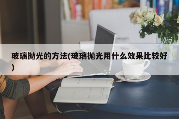 玻璃抛光的方法(玻璃抛光用什么效果比较好)