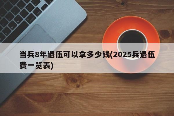 当兵8年退伍可以拿多少钱(2025兵退伍费一览表)
