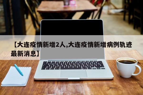 【大连疫情新增2人,大连疫情新增病例轨迹最新消息】