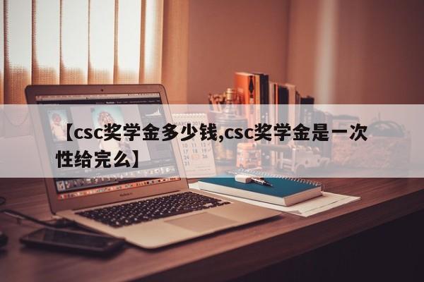 【csc奖学金多少钱,csc奖学金是一次性给完么】