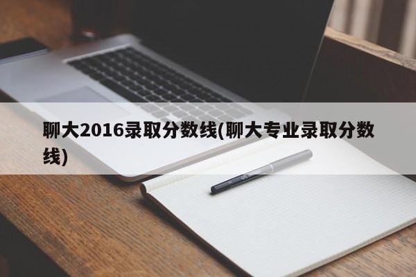 聊大2016录取分数线(聊大专业录取分数线)
