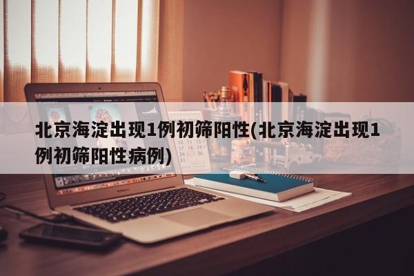 北京海淀出现1例初筛阳性(北京海淀出现1例初筛阳性病例)