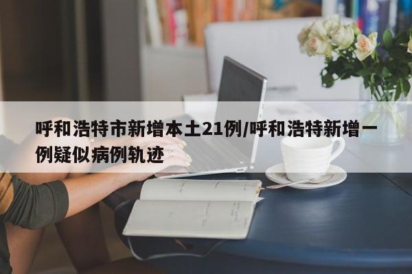 呼和浩特市新增本土21例/呼和浩特新增一例疑似病例轨迹