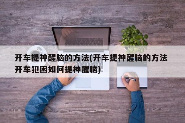 开车提神醒脑的方法(开车提神醒脑的方法 开车犯困如何提神醒脑)