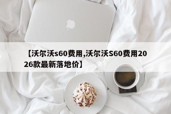 【沃尔沃s60费用,沃尔沃S60费用2026款最新落地价】