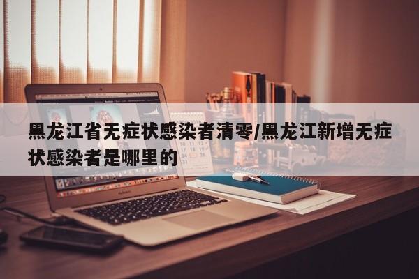 黑龙江省无症状感染者清零/黑龙江新增无症状感染者是哪里的
