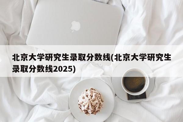北京大学研究生录取分数线(北京大学研究生录取分数线2025)