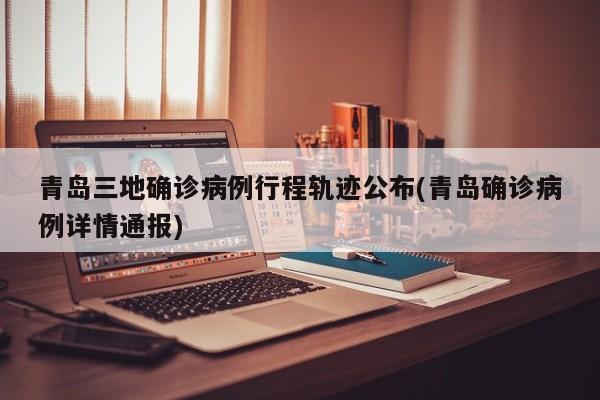 青岛三地确诊病例行程轨迹公布(青岛确诊病例详情通报)