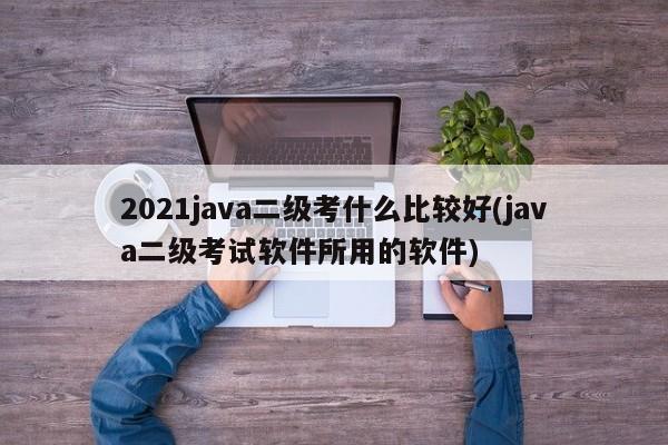 2021java二级考什么比较好(java二级考试软件所用的软件)