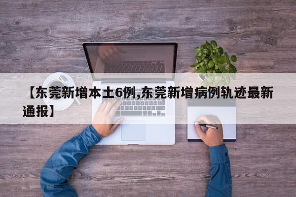 【东莞新增本土6例,东莞新增病例轨迹最新通报】