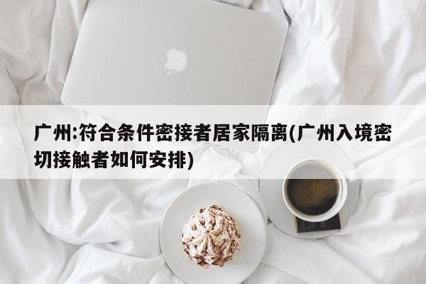 广州:符合条件密接者居家隔离(广州入境密切接触者如何安排)