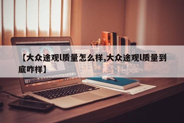 【大众途观l质量怎么样,大众途观l质量到底咋样】
