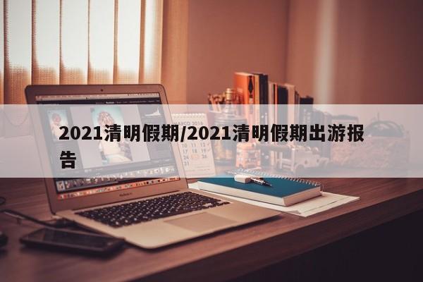 2021清明假期/2021清明假期出游报告